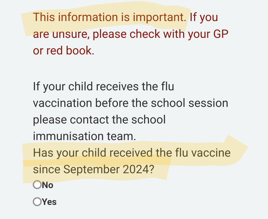 Screenshot of text:

This information is important. If you are unsure, please check with your GP or red book.

If your child receives the flu vaccination before the school session please contact the school immunisation team.

Has your child received the flu vaccine since September 2024?

No

Yes

(Highlighted text: 