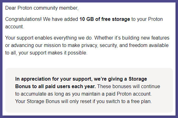 Email from Proton Mail:
Dear Proton community member,

Congratulations! We have added 10 GB of free storage to your Proton account.

Your support enables everything we do. Whether itʼs building new features or advancing our mission to make privacy, security, and freedom available to all, your support makes it possible.

In appreciation for your support, weʼre giving a Storage Bonus to all paid users each year. These bonuses will continue to accumulate as long as you maintain a paid Proton account. Your Storage Bonus will only reset if you switch to a free plan.