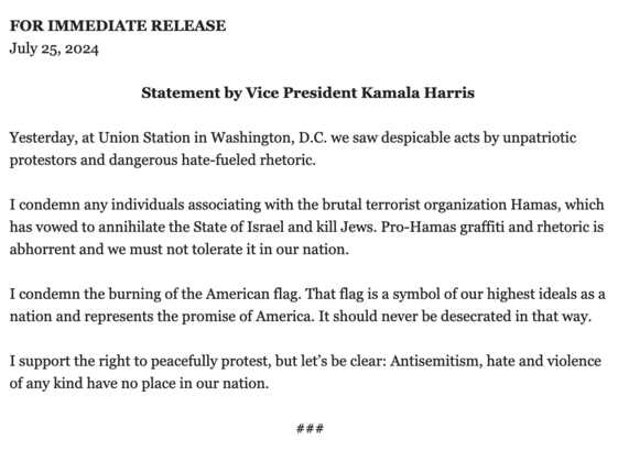 FOR IMMEDIATE RELEASE July 25, 2024

Statement by Vice President Kamala Harris
Yesterday, at Union Station in Washington, D.C. we saw despicable acts by unpatriotic protestors and dangerous hate-fueled rhetoric. 
I condemn any individuals associating with the brutal terrorist organization Hamas, which has vowed to annihilate the State of Israel and kill Jews. Pro-Hamas graffiti and rhetoric is abhorrent and we must not tolerate it in our nation. 
I condemn the burning of the American flag. That flag is a symbol of our highest ideals as a nation and represents the promise of America. It should never be desecrated in that way. 
I support the right to peacefully protest, but let’s be clear: Antisemitism, hate and violence of any kind have no place in our nation.

### 