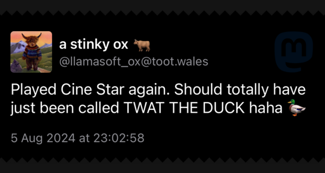Screenshot of post by a stinky ox
@llamasoft_ox@toot.wales. Text:
Played Cine Star again. Should totally have just been called TWAT THE DUCK haha.
5 Aug 2024 at 23:02:58