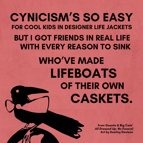 A salmon-pink square with a hand-drawn, black image of a crow wearing a bow-tie standing on the top of a globe at the bottom of the frame and overlaid with black text that reads:

CYNICISM'S SO EASY
FOR COOL KIDS WEARING DESIGNER LIFE JACKETS
BUT I GOT FRIENDS IN REAL LIFE
WITH EVERY REASON TO SINK
WHO'VE MADE
LIFEBOATS
OF THEIR OWN
CASKETS.

from Guante & Big Cats'
All Dressed Up, No Funeral
Art by Destiny Davison